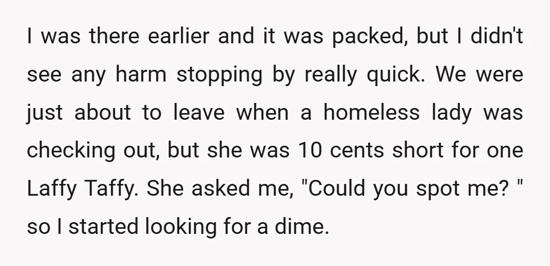 I was there earlier and it was packed, but I didn't see any harm stopping by really quick. We were just about to leave when a homeless lady was checking...