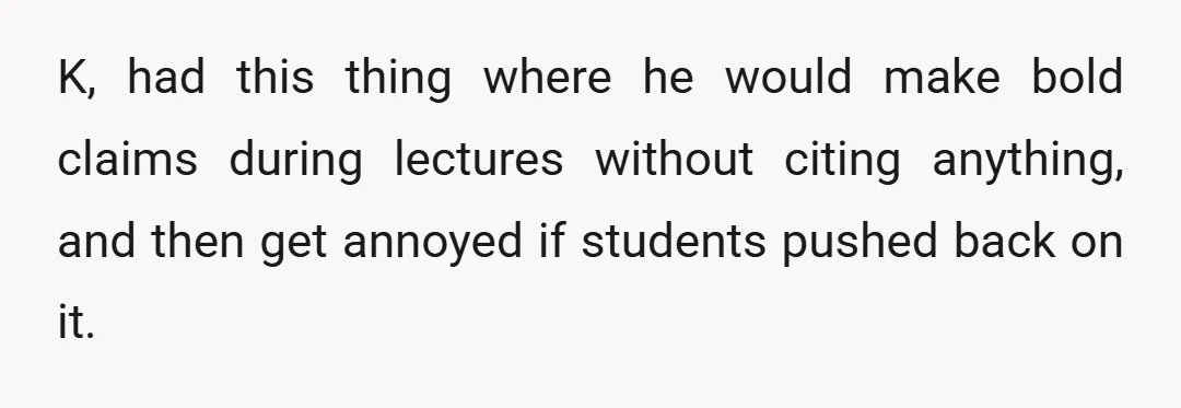 K, had this thing where he would make bold claims during lectures without citing anything, and then get annoyed if students pushed back on it.