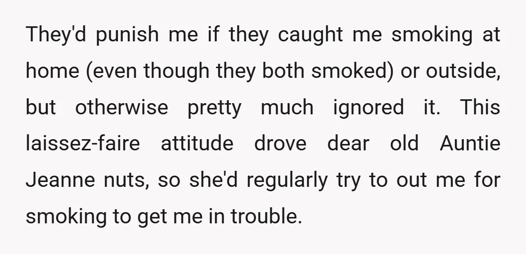 They'd punish me if they caught me smoking at home (even though they both smoked) or outside, but otherwise pretty much ignored it. This laissez-faire attitude drove dear old Auntie...