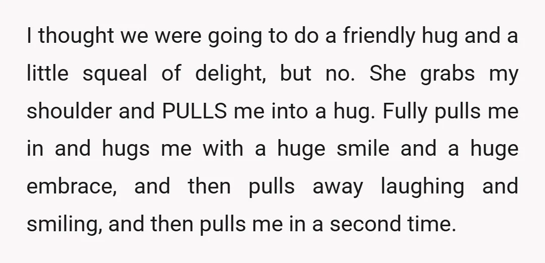 I thought we were going to do a friendly hug and a little squeal of delight, but no. She grabs my shoulder and PULLS me into a hug. Fully pulls...