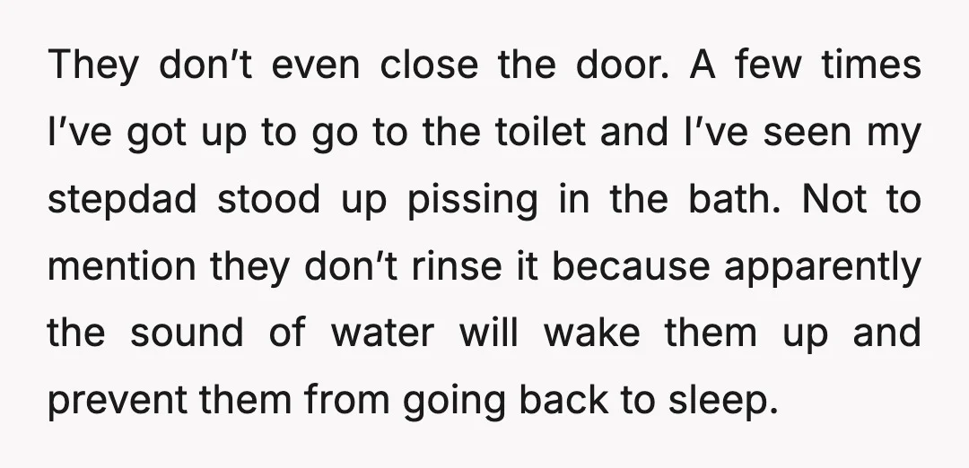 They don’t even close the door. A few times I’ve got up to go to the toilet and I’ve seen my stepdad stood up pissing in the bath. Not to...