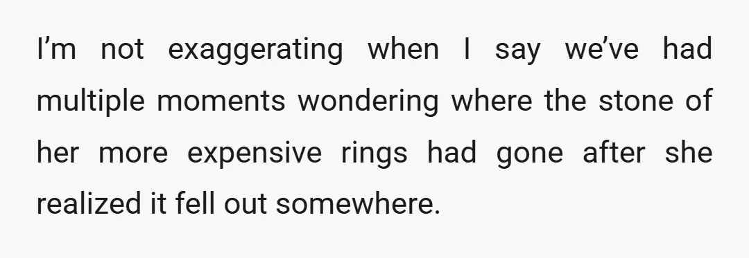 I’m not exaggerating when I say we’ve had multiple moments wondering where the stone of her more expensive rings had gone after she realized it fell out somewhere.