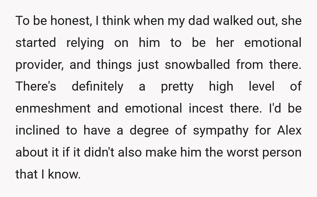 To be honest, I think when my dad walked out, she started relying on him to be her emotional provider, and things just snowballed from there. There's definitely a pretty...