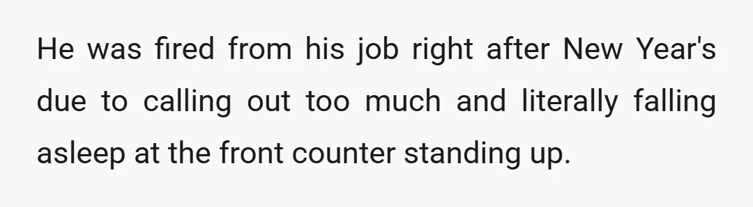 He was fired from his job right after New Year's due to calling out too much and literally falling asleep at the front counter standing up.