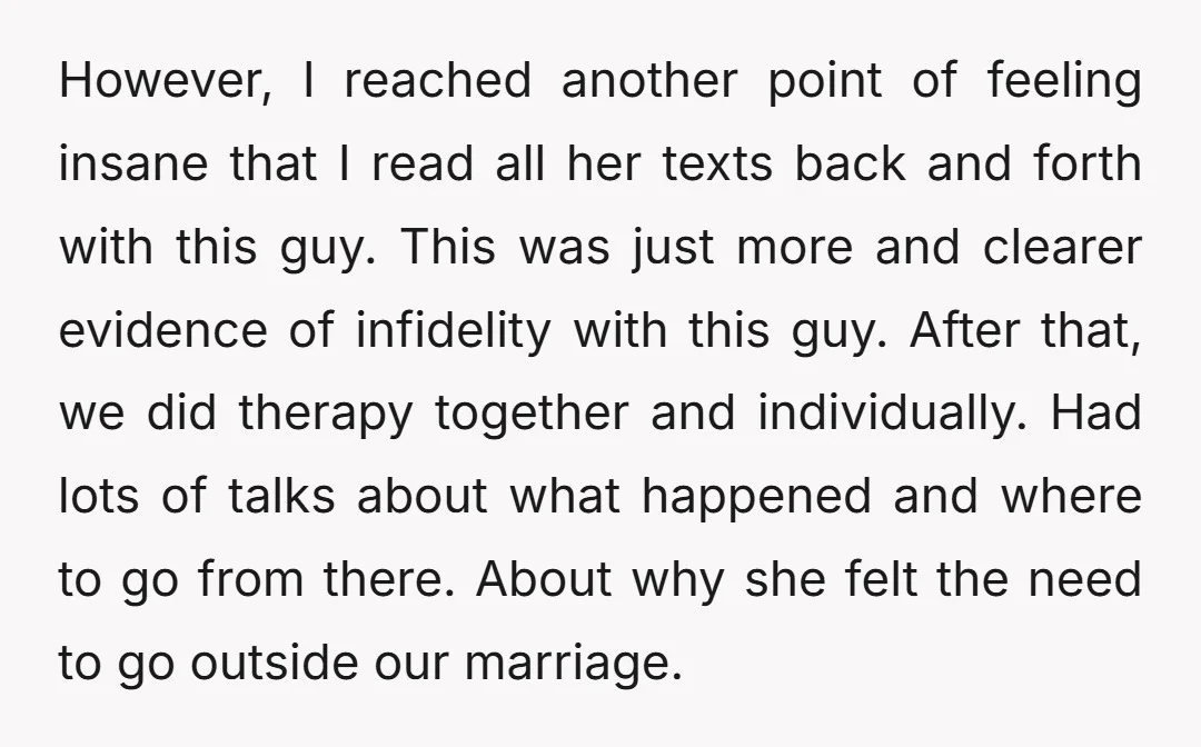 However, I reached another point of feeling insane that I read all her texts back and forth with this guy. This was just more and clearer evidence of infidelity with...