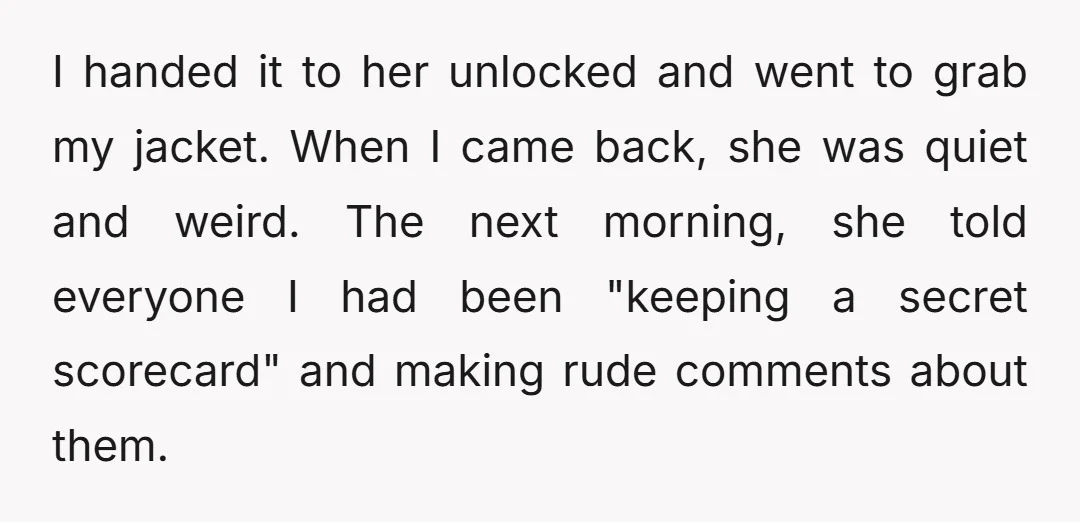I handed it to her unlocked and went to grab my jacket. When I came back, she was quiet and weird. The next morning, she told everyone I had been...
