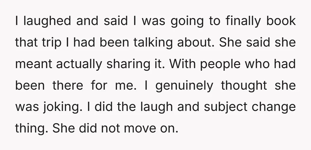 I laughed and said I was going to finally book that trip I had been talking about. She said she meant actually sharing it. With people who had been there...