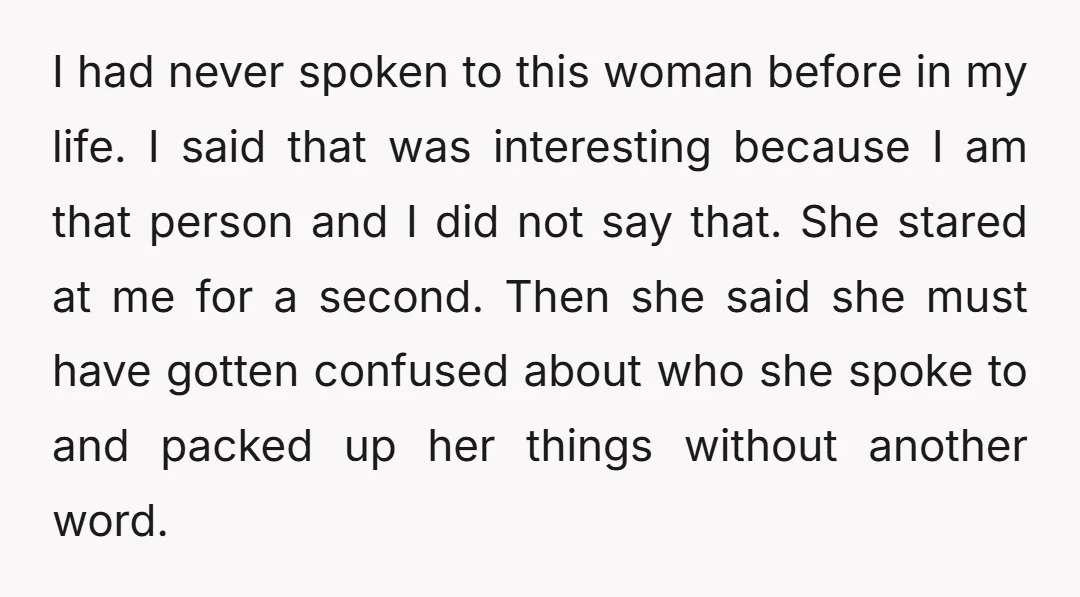 I had never spoken to this woman before in my life. I said that was interesting because I am that person and I did not say that. She stared at...