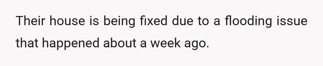 Their house is being fixed due to a flooding issue that happened about a week ago.