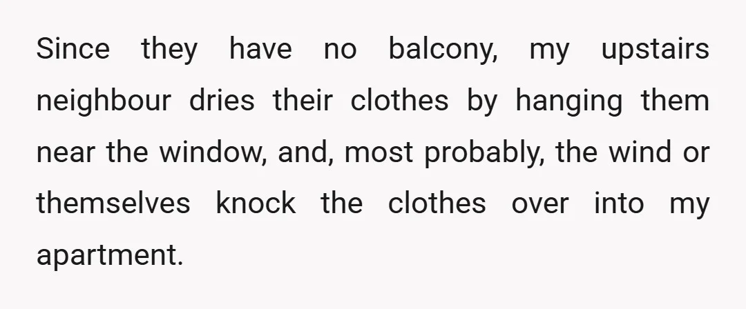 Since they have no balcony, my upstairs neighbour dries their clothes by hanging them near the window, and, most probably, the wind or themselves knock the clothes over into my...