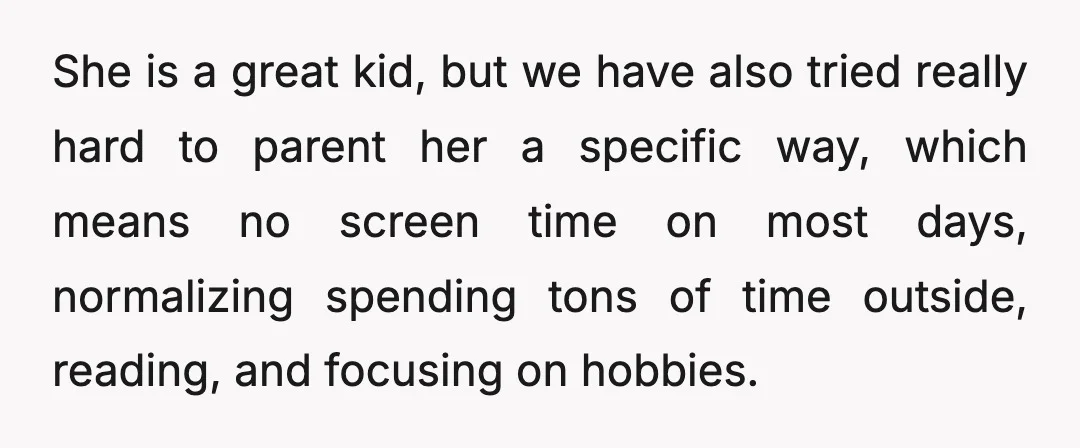 She is a great kid, but we have also tried really hard to parent her a specific way, which means no screen time on most days, normalizing spending tons of...