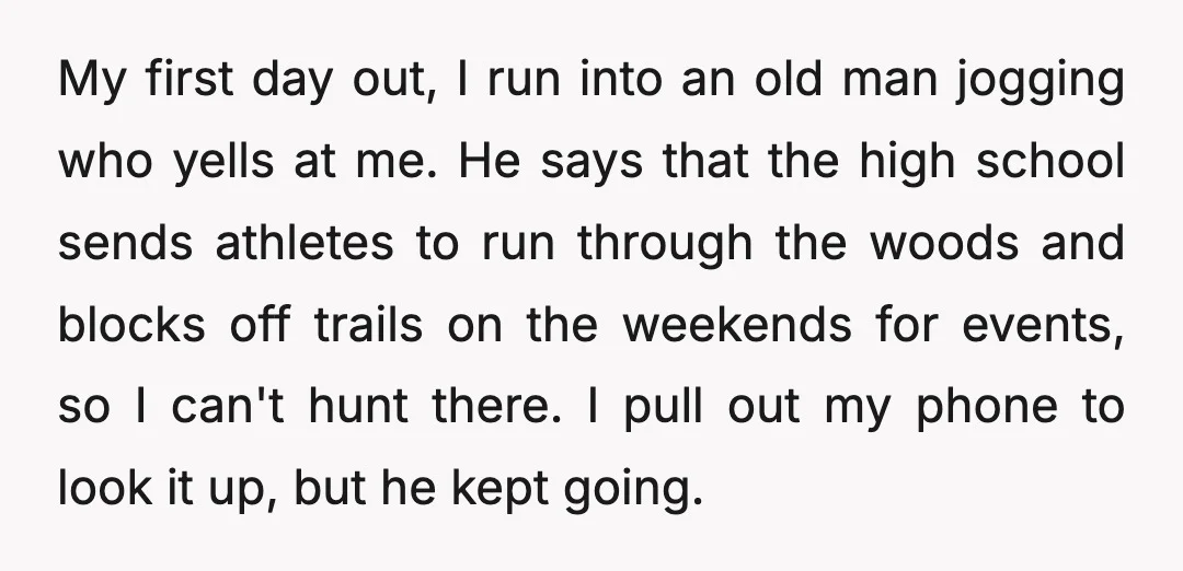 My first day out, I run into an old man jogging who yells at me. He says that the high school sends athletes to run through the woods and blocks...