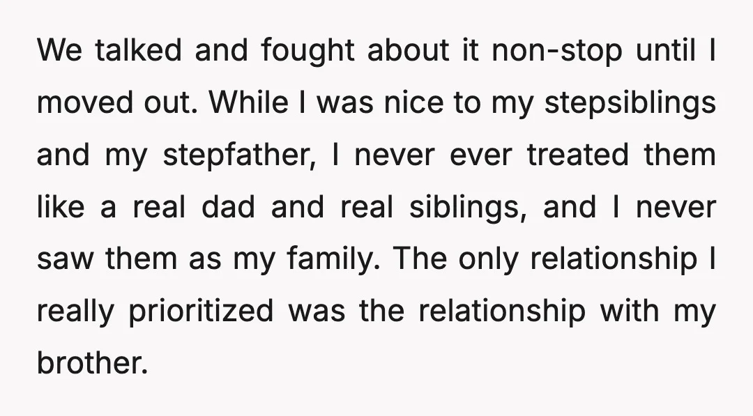 We talked and fought about it non-stop until I moved out. While I was nice to my stepsiblings and my stepfather, I never ever treated them like a real dad...