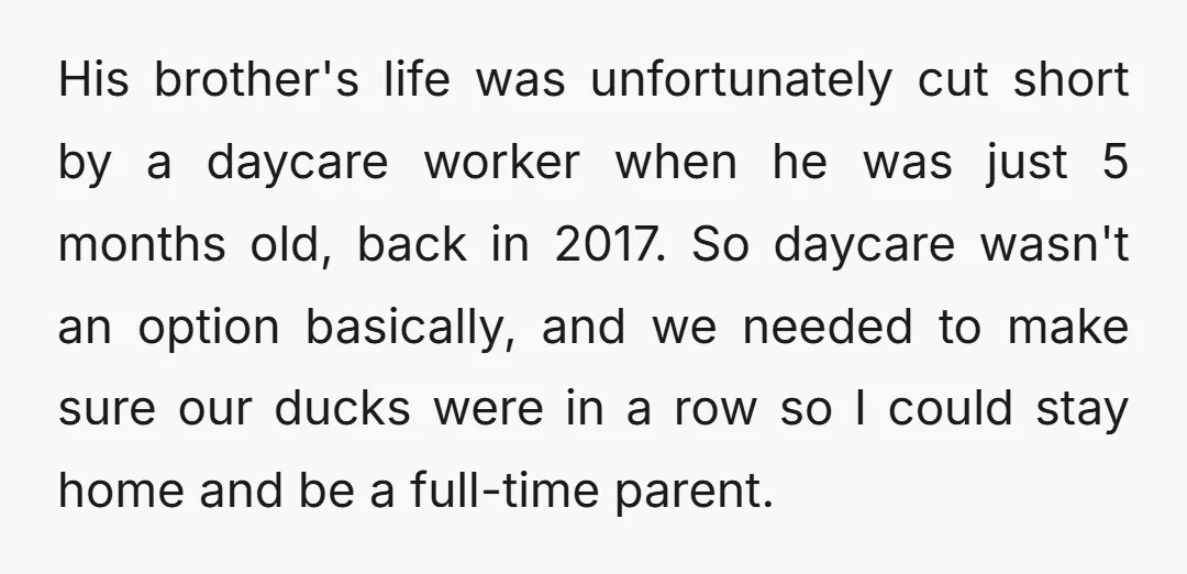His brother's life was unfortunately cut short by a daycare worker when he was just 5 months old, back in 2017. So daycare wasn't an option basically, and we needed...