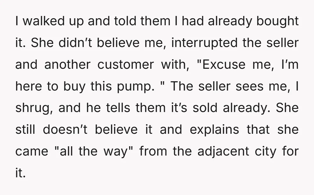 I walked up and told them I had already bought it. She didn’t believe me, interrupted the seller and another customer with, "Excuse me, I’m here to buy this pump....
