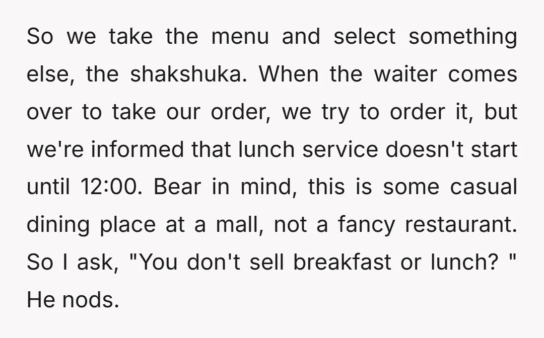 So we take the menu and select something else, the shakshuka. When the waiter comes over to take our order, we try to order it, but we're informed that lunch...