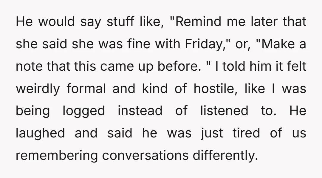 He would say stuff like, "Remind me later that she said she was fine with Friday," or, "Make a note that this came up before. " I told him it...