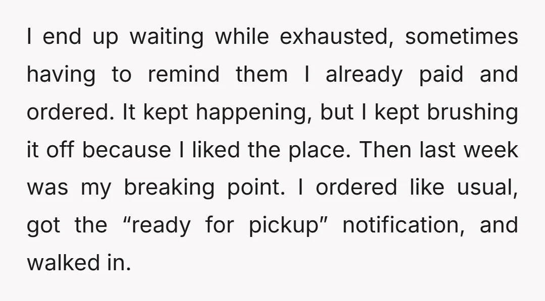 I end up waiting while exhausted, sometimes having to remind them I already paid and ordered. It kept happening, but I kept brushing it off because I liked the place....