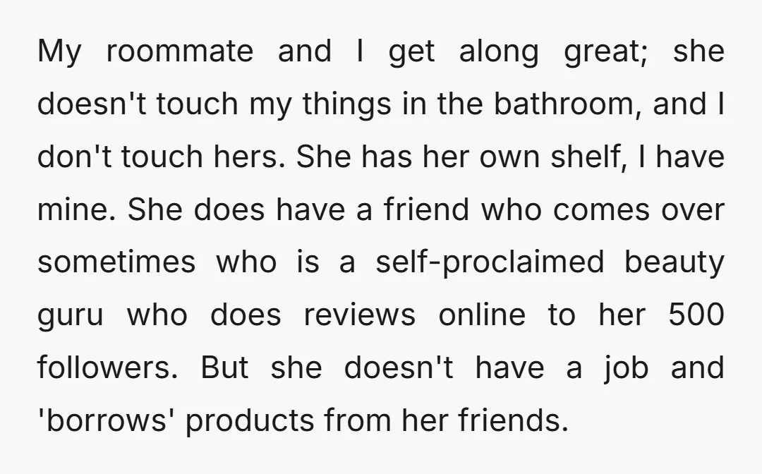 My roommate and I get along great; she doesn't touch my things in the bathroom, and I don't touch hers. She has her own shelf, I have mine. She does...