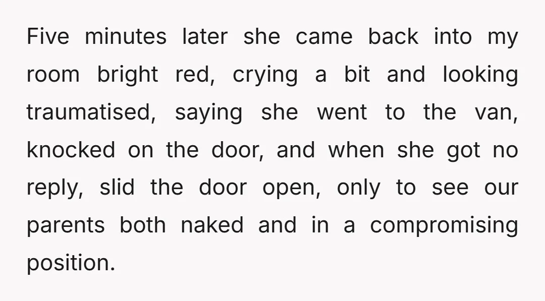 Five minutes later she came back into my room bright red, crying a bit and looking traumatised, saying she went to the van, knocked on the door, and when she...