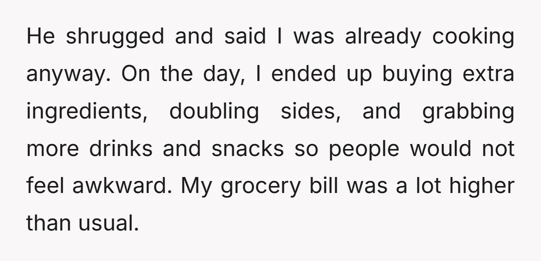 He shrugged and said I was already cooking anyway. On the day, I ended up buying extra ingredients, doubling sides, and grabbing more drinks and snacks so people would not...