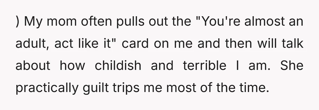 ) My mom often pulls out the "You're almost an adult, act like it" card on me and then will talk about how childish and terrible I am. She practically...