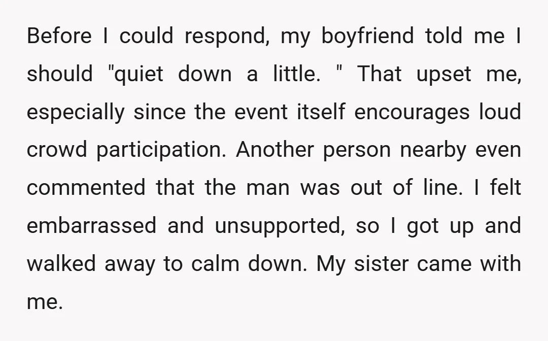 Before I could respond, my boyfriend told me I should "quiet down a little. " That upset me, especially since the event itself encourages loud crowd participation. Another person nearby...