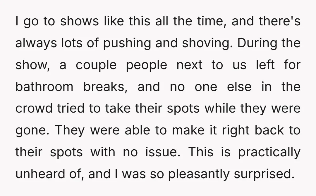 I go to shows like this all the time, and there's always lots of pushing and shoving. During the show, a couple people next to us left for bathroom breaks,...