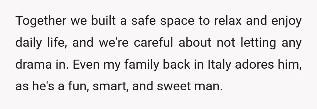 Together we built a safe space to relax and enjoy daily life, and we're careful about not letting any drama in. Even my family back in Italy adores him, as...