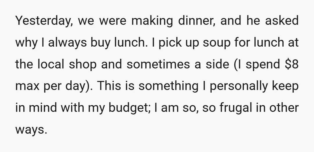 Yesterday, we were making dinner, and he asked why I always buy lunch. I pick up soup for lunch at the local shop and sometimes a side (I spend $8...