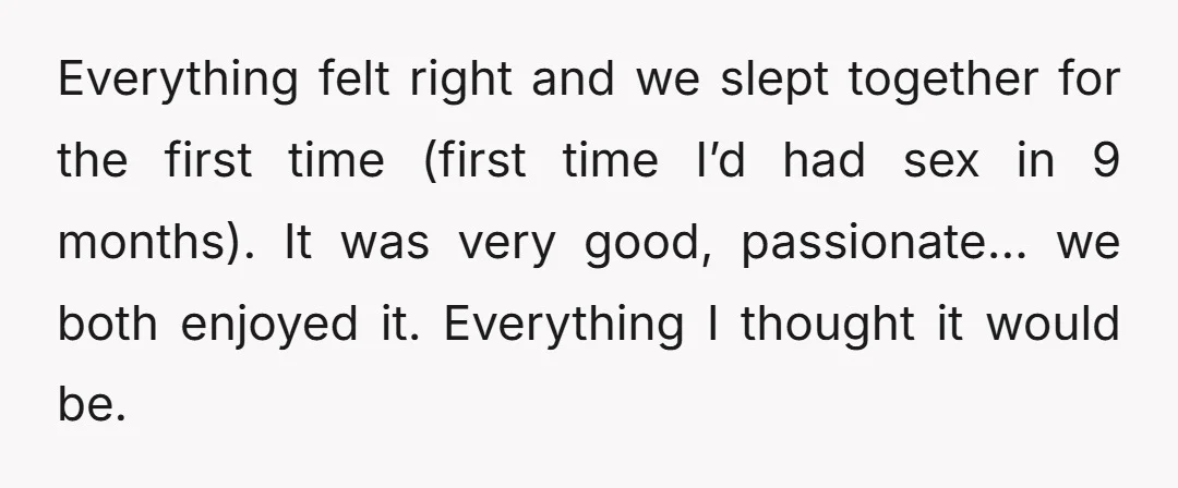 Everything felt right and we slept together for the first time (first time I’d had sex in 9 months). It was very good, passionate… we both enjoyed it. Everything I...