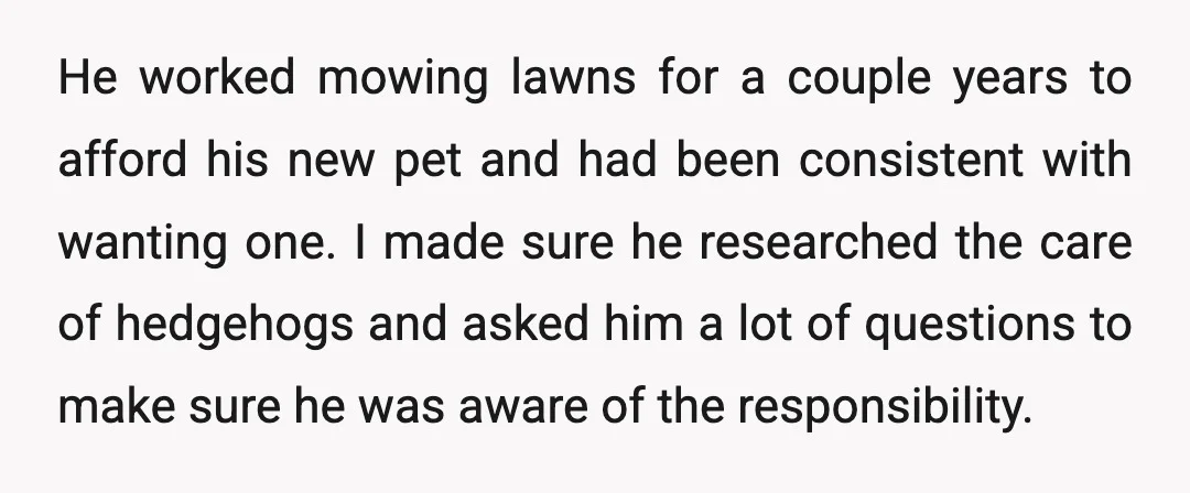 He worked mowing lawns for a couple years to afford his new pet and had been consistent with wanting one. I made sure he researched the care of hedgehogs and...