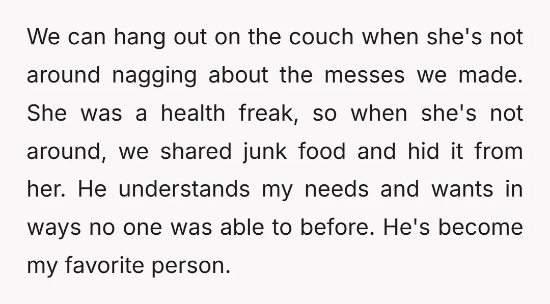 We can hang out on the couch when she's not around nagging about the messes we made. She was a health freak, so when she's not around, we shared junk...