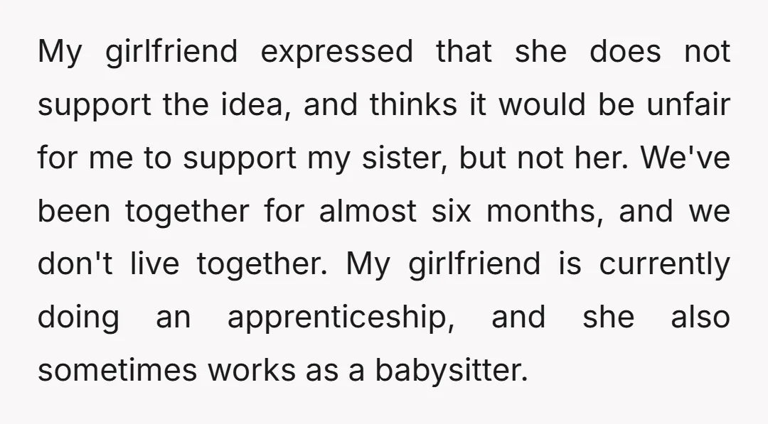 My girlfriend expressed that she does not support the idea, and thinks it would be unfair for me to support my sister, but not her. We've been together for almost...