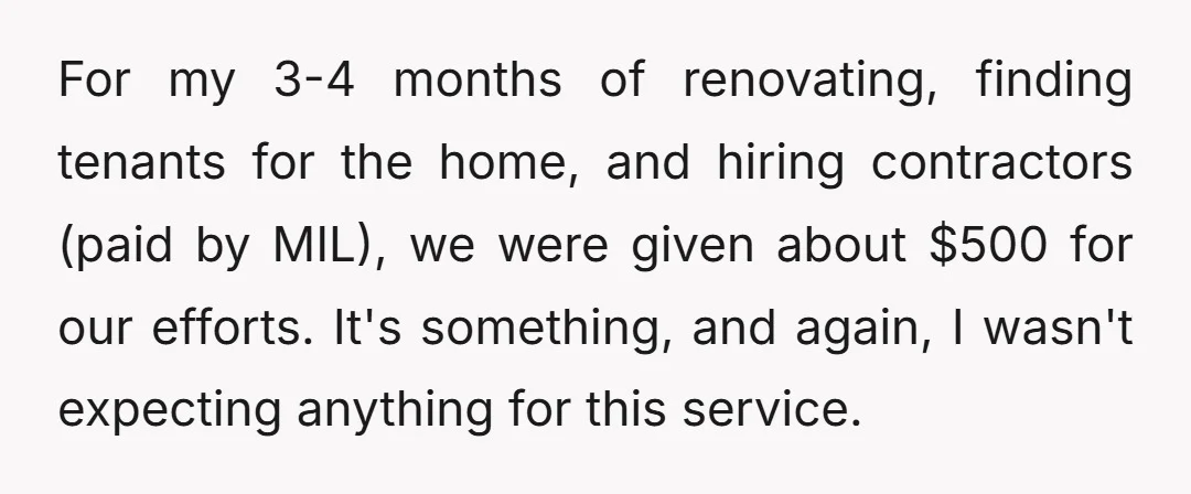 For my 3-4 months of renovating, finding tenants for the home, and hiring contractors (paid by MIL), we were given about $500 for our efforts. It's something, and again, I...