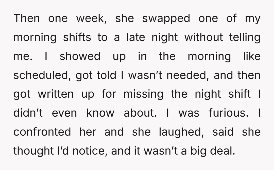 Then one week, she swapped one of my morning shifts to a late night without telling me. I showed up in the morning like scheduled, got told I wasn’t needed,...