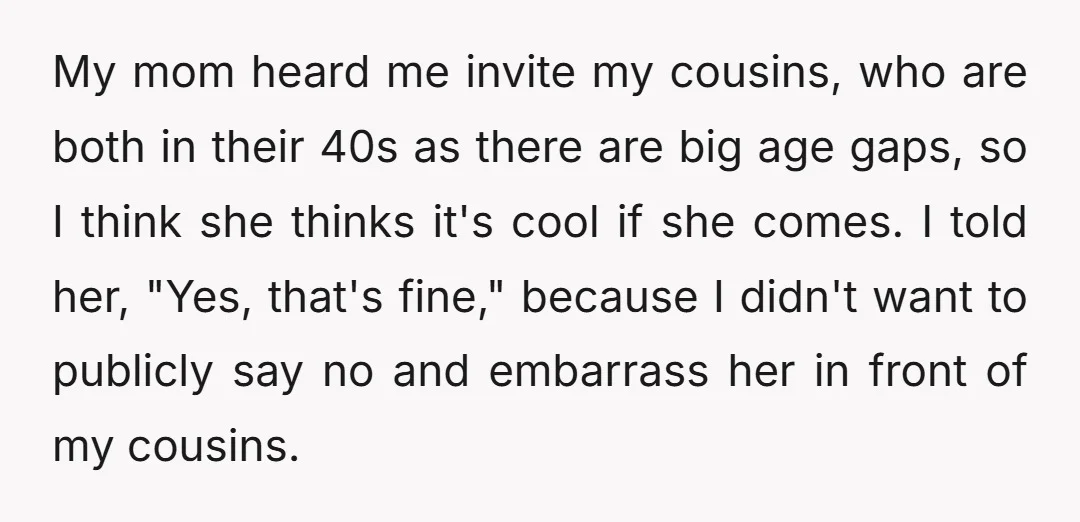 My mom heard me invite my cousins, who are both in their 40s as there are big age gaps, so I think she thinks it's cool if she comes. I...