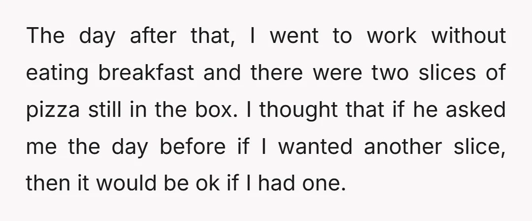 The day after that, I went to work without eating breakfast and there were two slices of pizza still in the box. I thought that if he asked me the...