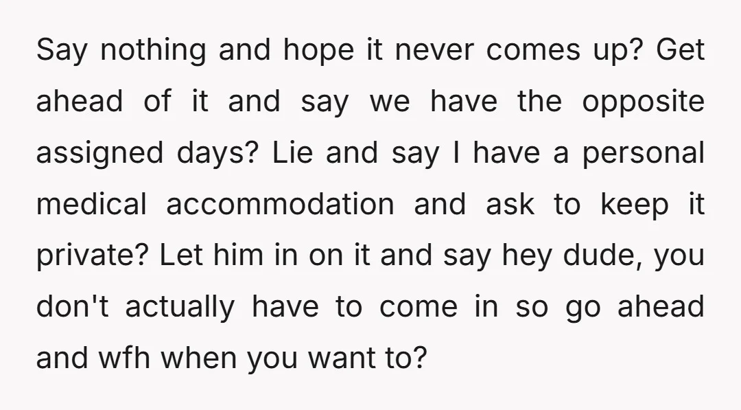 Say nothing and hope it never comes up? Get ahead of it and say we have the opposite assigned days? Lie and say I have a personal medical accommodation and...