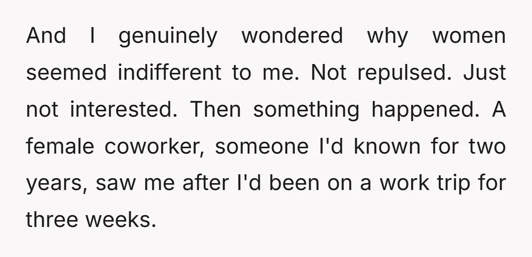 And I genuinely wondered why women seemed indifferent to me. Not repulsed. Just not interested. Then something happened. A female coworker, someone I'd known for two years, saw me after...