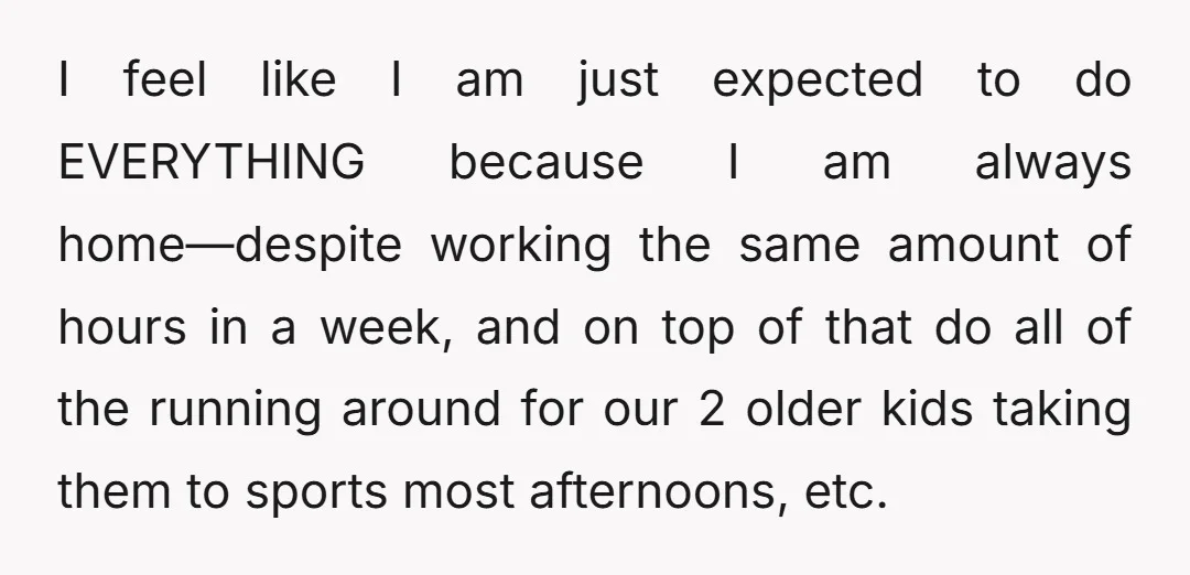 I feel like I am just expected to do EVERYTHING because I am always home—despite working the same amount of hours in a week, and on top of that do...