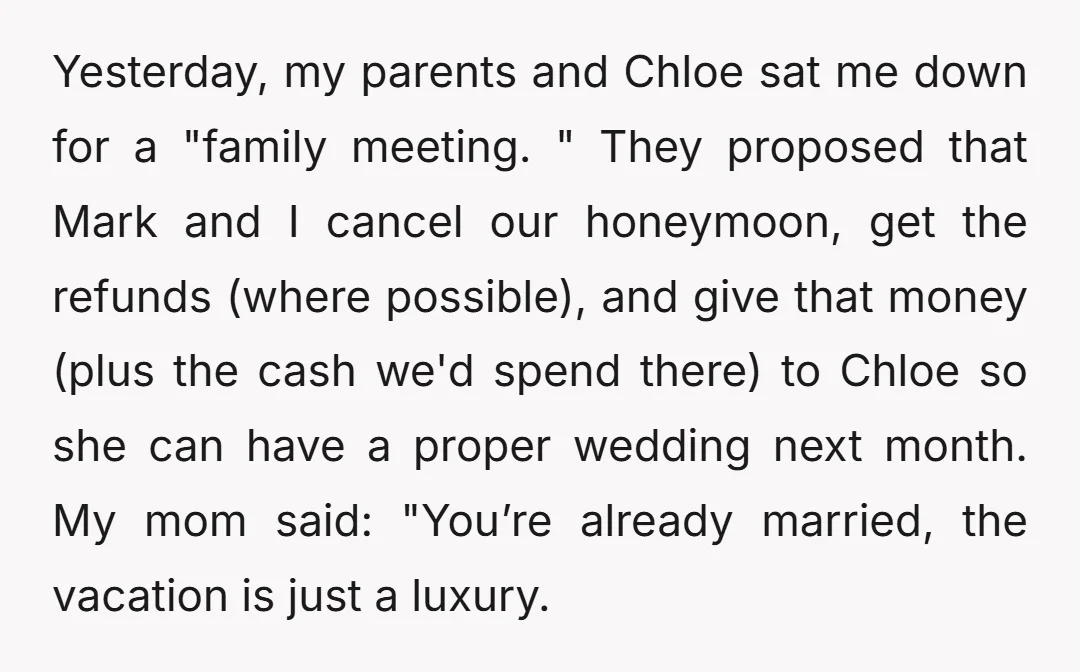 Yesterday, my parents and Chloe sat me down for a "family meeting. " They proposed that Mark and I cancel our honeymoon, get the refunds (where possible), and give that...