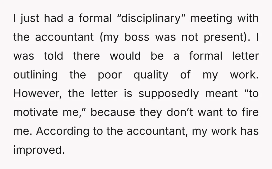 I just had a formal “disciplinary” meeting with the accountant (my boss was not present). I was told there would be a formal letter outlining the poor quality of my...