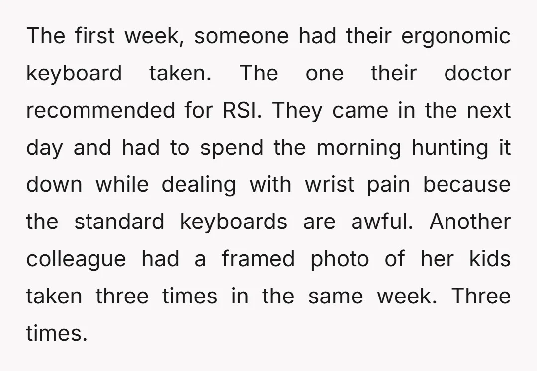 The first week, someone had their ergonomic keyboard taken. The one their doctor recommended for RSI. They came in the next day and had to spend the morning hunting it...