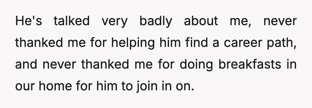 He's talked very badly about me, never thanked me for helping him find a career path, and never thanked me for doing breakfasts in our home for him to join...