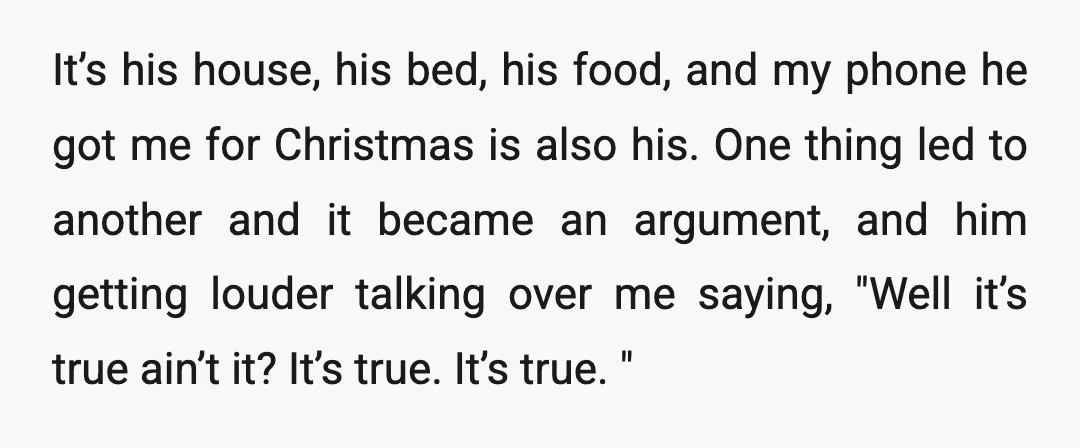 It’s his house, his bed, his food, and my phone he got me for Christmas is also his. One thing led to another and it became an argument, and him...