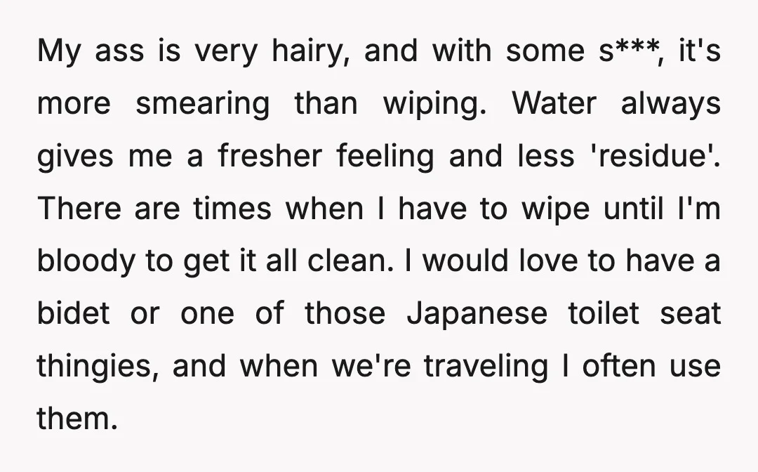 My ass is very hairy, and with some s***, it's more smearing than wiping. Water always gives me a fresher feeling and less 'residue'. There are times when I have...