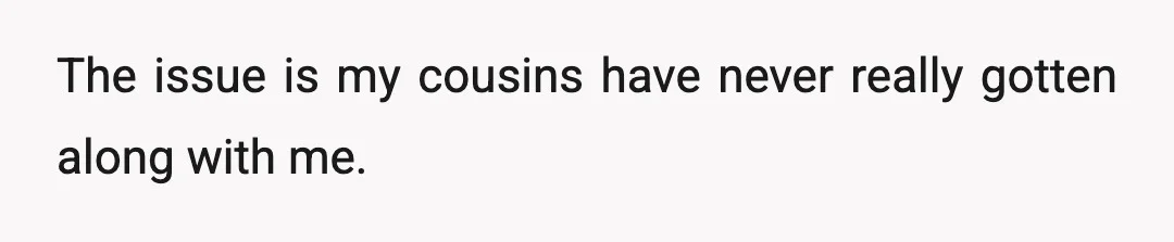 The issue is my cousins have never really gotten along with me.