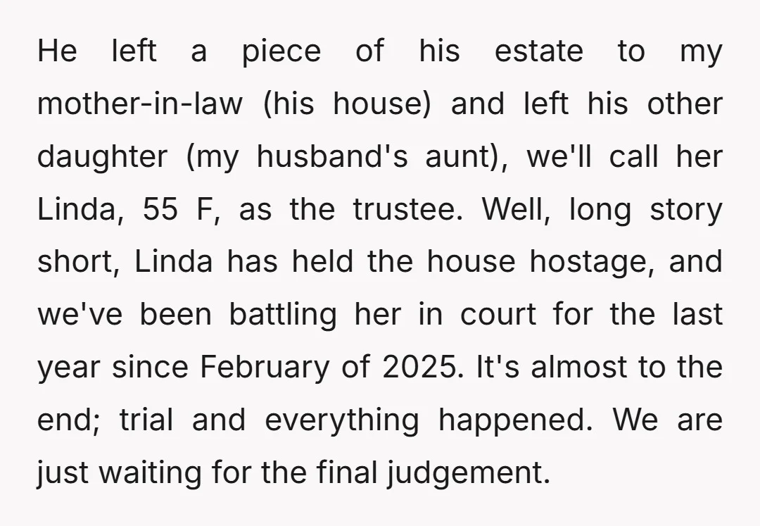 He left a piece of his estate to my mother-in-law (his house) and left his other daughter (my husband's aunt), we'll call her Linda, 55 F, as the trustee. Well,...