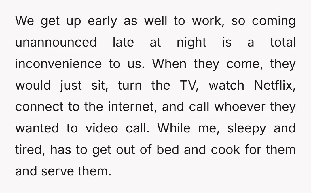We get up early as well to work, so coming unannounced late at night is a total inconvenience to us. When they come, they would just sit, turn the TV,...